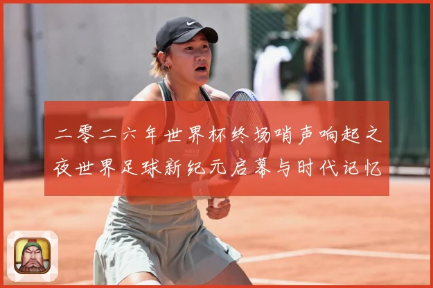 二零二六年世界杯终场哨声响起之夜世界足球新纪元启幕与时代记忆数据研判