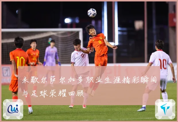 米歇尔萨尔加多职业生涯精彩瞬间与足球荣耀回顾