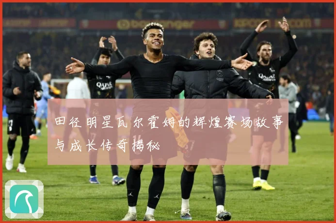 田径明星瓦尔霍姆的辉煌赛场故事与成长传奇揭秘