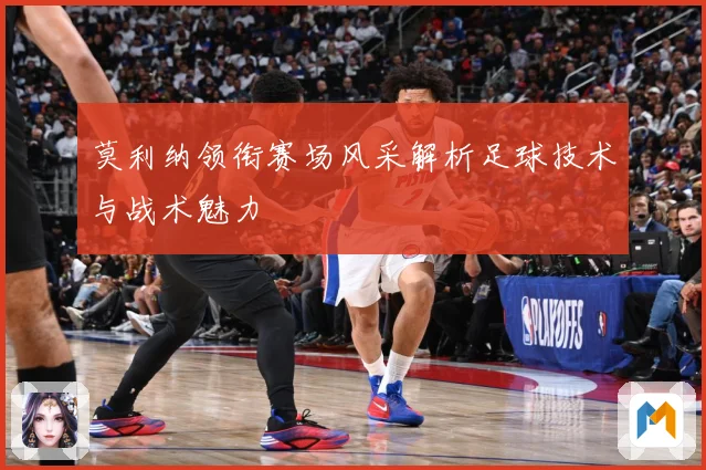 莫利纳领衔赛场风采解析足球技术与战术魅力