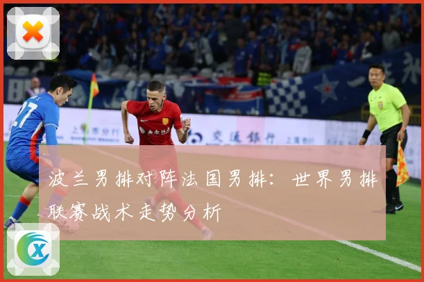 波兰男排对阵法国男排：世界男排联赛战术走势分析