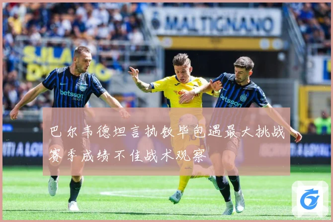 巴尔韦德坦言执教毕包遇最大挑战赛季成绩不佳战术观察