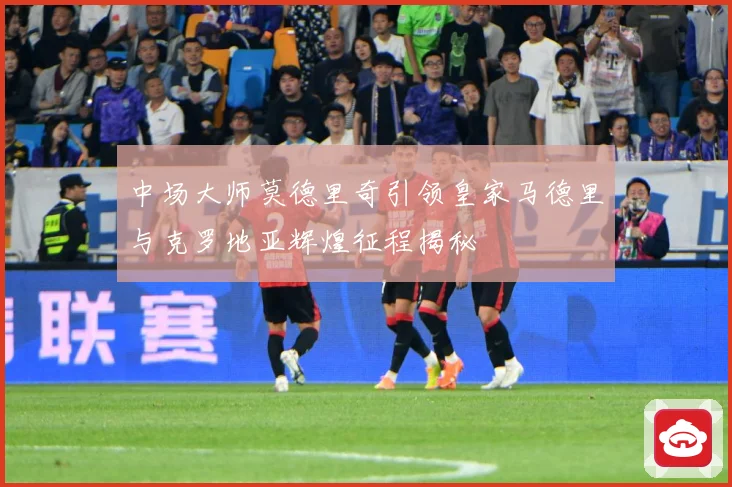 中场大师莫德里奇引领皇家马德里与克罗地亚辉煌征程揭秘