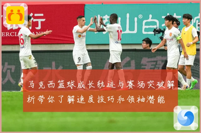马克西篮球成长轨迹与赛场突破解析带你了解速度技巧和领袖潜能