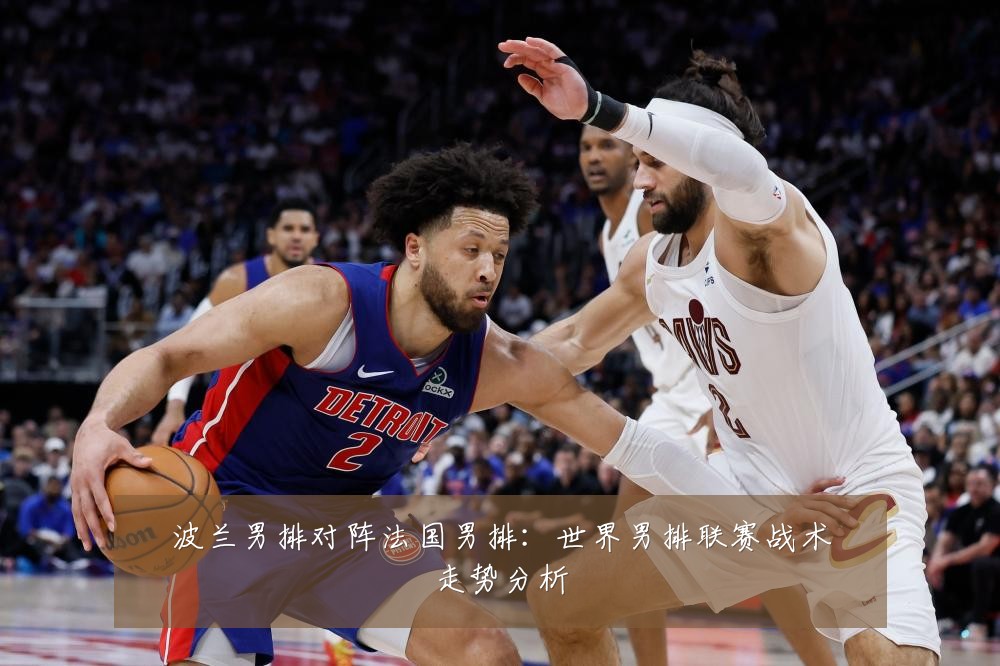 波兰男排对阵法国男排：世界男排联赛战术走势分析